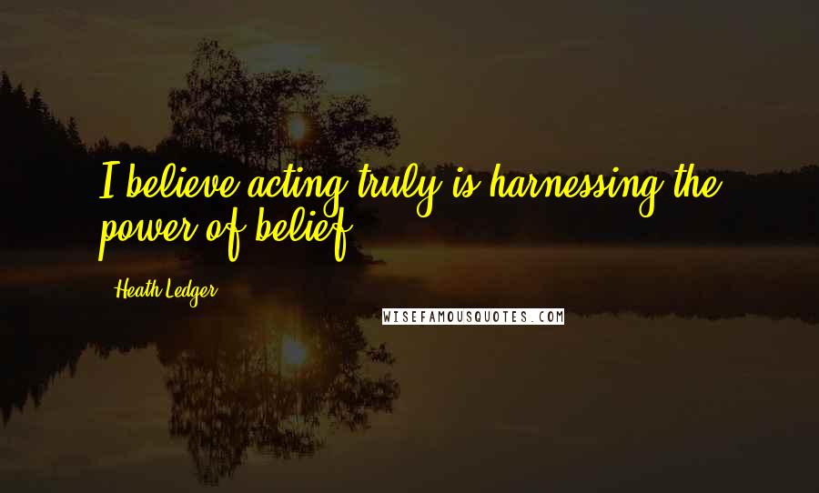 Heath Ledger Quotes: I believe acting truly is harnessing the power of belief.