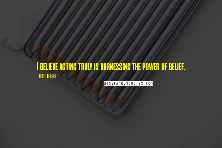 Heath Ledger Quotes: I believe acting truly is harnessing the power of belief.