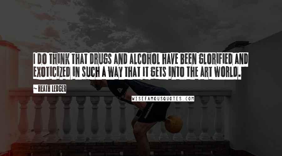 Heath Ledger Quotes: I do think that drugs and alcohol have been glorified and exoticized in such a way that it gets into the art world.