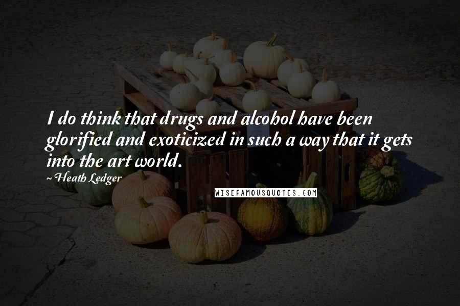 Heath Ledger Quotes: I do think that drugs and alcohol have been glorified and exoticized in such a way that it gets into the art world.