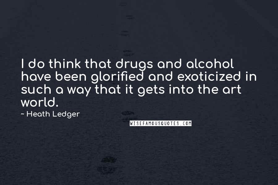 Heath Ledger Quotes: I do think that drugs and alcohol have been glorified and exoticized in such a way that it gets into the art world.