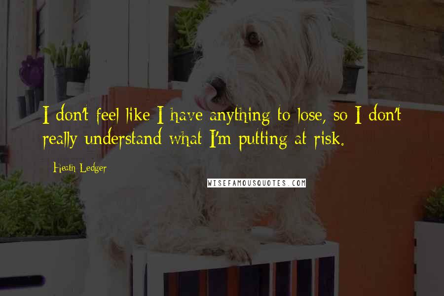 Heath Ledger Quotes: I don't feel like I have anything to lose, so I don't really understand what I'm putting at risk.