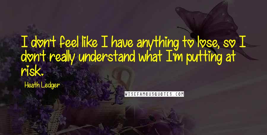 Heath Ledger Quotes: I don't feel like I have anything to lose, so I don't really understand what I'm putting at risk.