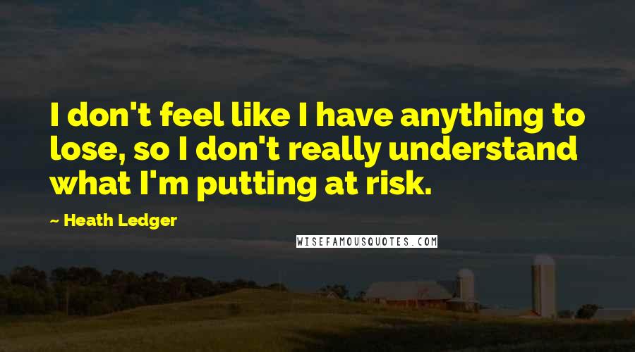 Heath Ledger Quotes: I don't feel like I have anything to lose, so I don't really understand what I'm putting at risk.