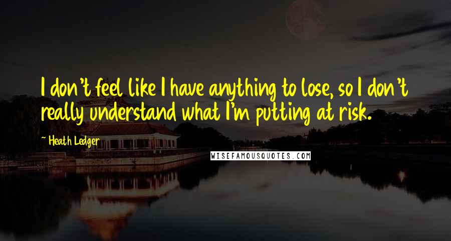 Heath Ledger Quotes: I don't feel like I have anything to lose, so I don't really understand what I'm putting at risk.