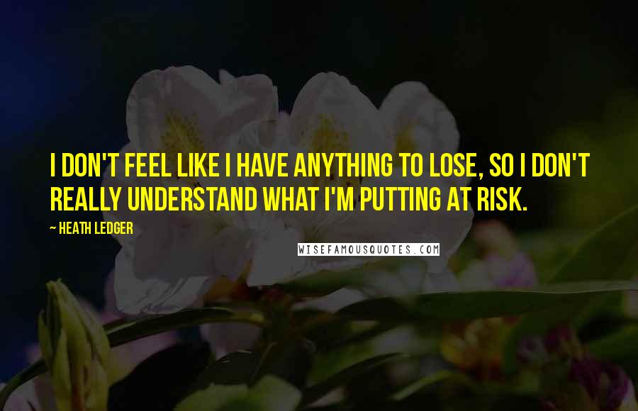 Heath Ledger Quotes: I don't feel like I have anything to lose, so I don't really understand what I'm putting at risk.