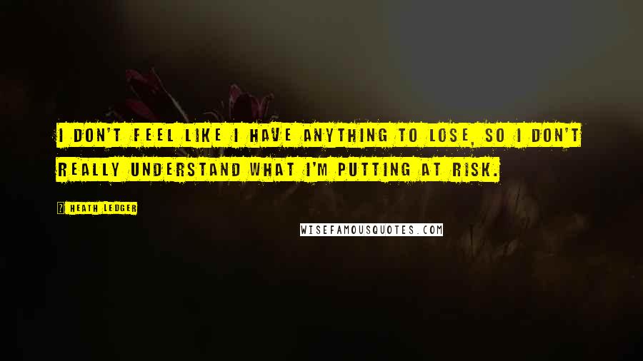 Heath Ledger Quotes: I don't feel like I have anything to lose, so I don't really understand what I'm putting at risk.