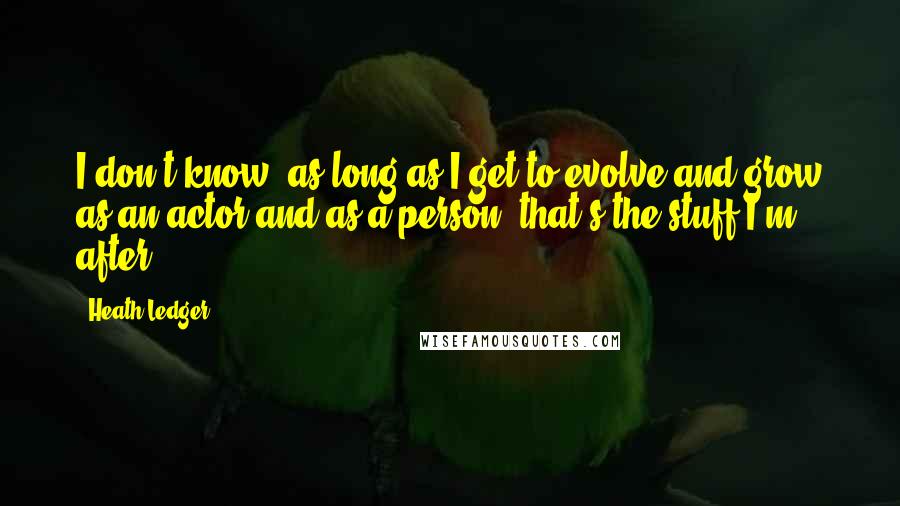 Heath Ledger Quotes: I don't know, as long as I get to evolve and grow as an actor and as a person, that's the stuff I'm after.