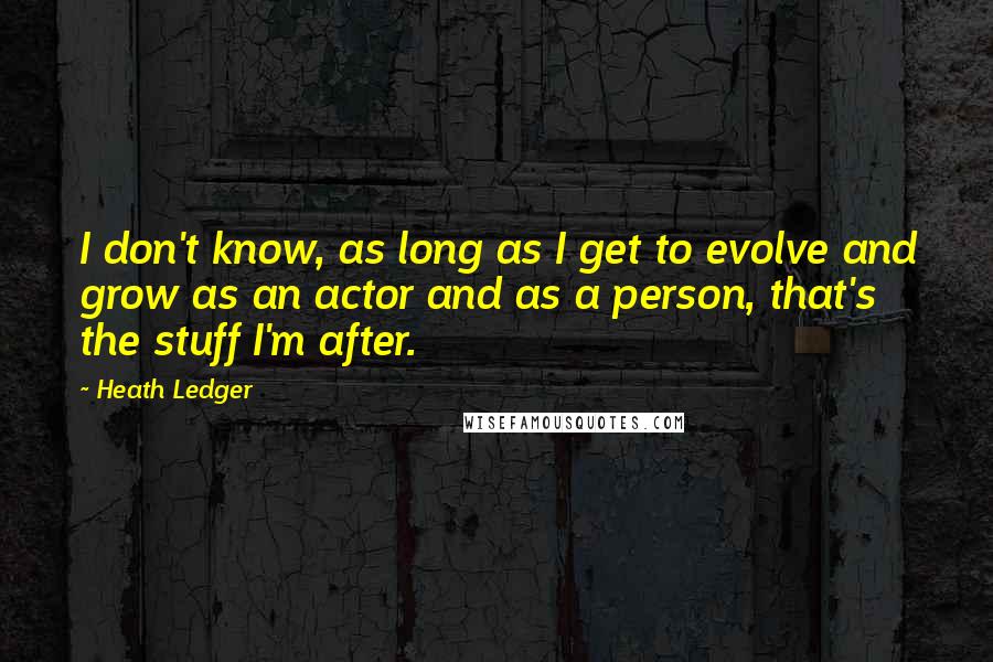 Heath Ledger Quotes: I don't know, as long as I get to evolve and grow as an actor and as a person, that's the stuff I'm after.