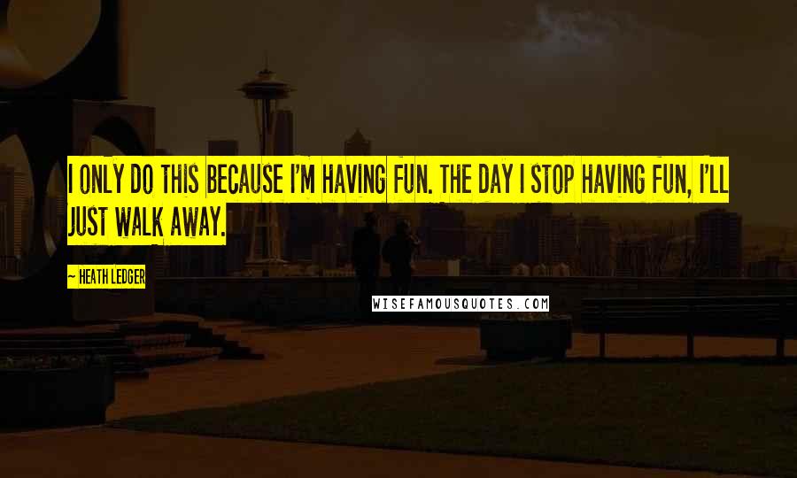 Heath Ledger Quotes: I only do this because I'm having fun. The day I stop having fun, I'll just walk away.