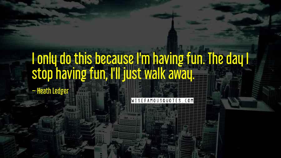 Heath Ledger Quotes: I only do this because I'm having fun. The day I stop having fun, I'll just walk away.