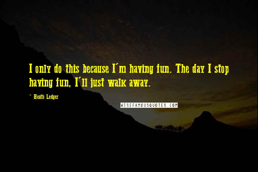 Heath Ledger Quotes: I only do this because I'm having fun. The day I stop having fun, I'll just walk away.