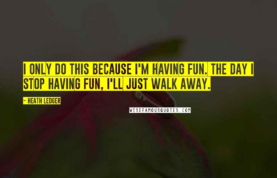 Heath Ledger Quotes: I only do this because I'm having fun. The day I stop having fun, I'll just walk away.