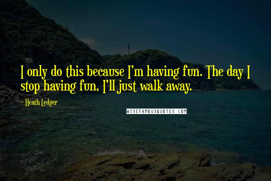 Heath Ledger Quotes: I only do this because I'm having fun. The day I stop having fun, I'll just walk away.