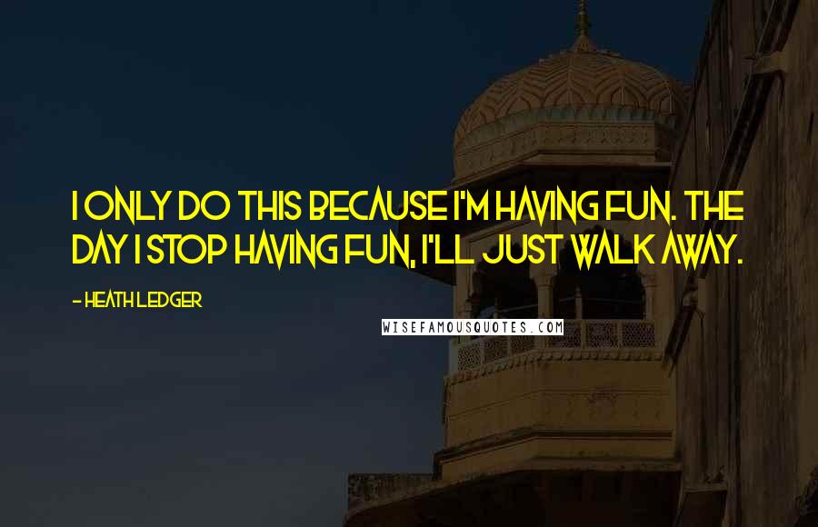 Heath Ledger Quotes: I only do this because I'm having fun. The day I stop having fun, I'll just walk away.