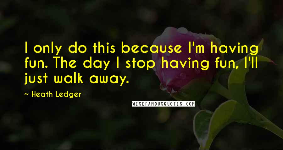 Heath Ledger Quotes: I only do this because I'm having fun. The day I stop having fun, I'll just walk away.