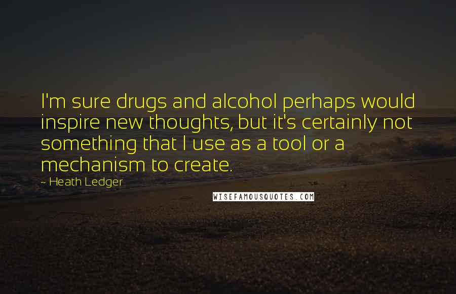 Heath Ledger Quotes: I'm sure drugs and alcohol perhaps would inspire new thoughts, but it's certainly not something that I use as a tool or a mechanism to create.