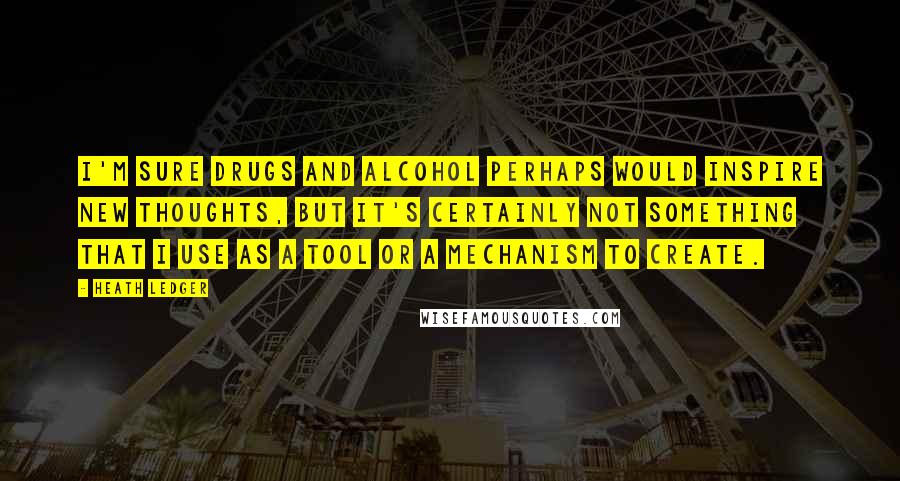 Heath Ledger Quotes: I'm sure drugs and alcohol perhaps would inspire new thoughts, but it's certainly not something that I use as a tool or a mechanism to create.