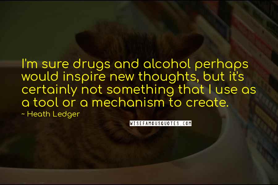 Heath Ledger Quotes: I'm sure drugs and alcohol perhaps would inspire new thoughts, but it's certainly not something that I use as a tool or a mechanism to create.