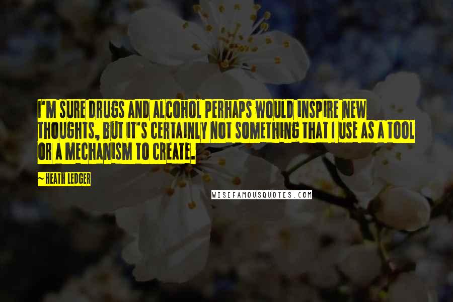 Heath Ledger Quotes: I'm sure drugs and alcohol perhaps would inspire new thoughts, but it's certainly not something that I use as a tool or a mechanism to create.