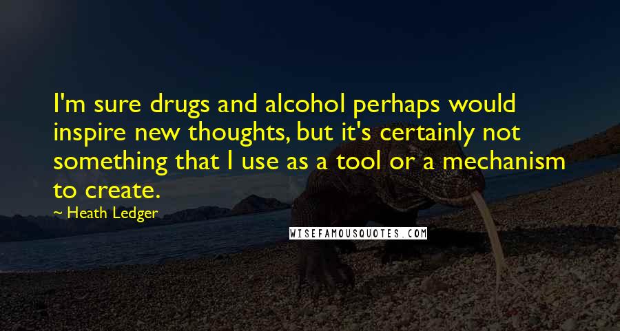 Heath Ledger Quotes: I'm sure drugs and alcohol perhaps would inspire new thoughts, but it's certainly not something that I use as a tool or a mechanism to create.