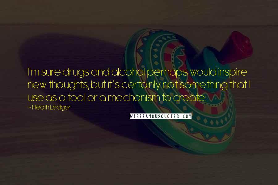 Heath Ledger Quotes: I'm sure drugs and alcohol perhaps would inspire new thoughts, but it's certainly not something that I use as a tool or a mechanism to create.