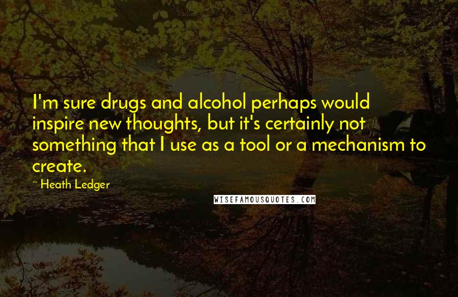 Heath Ledger Quotes: I'm sure drugs and alcohol perhaps would inspire new thoughts, but it's certainly not something that I use as a tool or a mechanism to create.