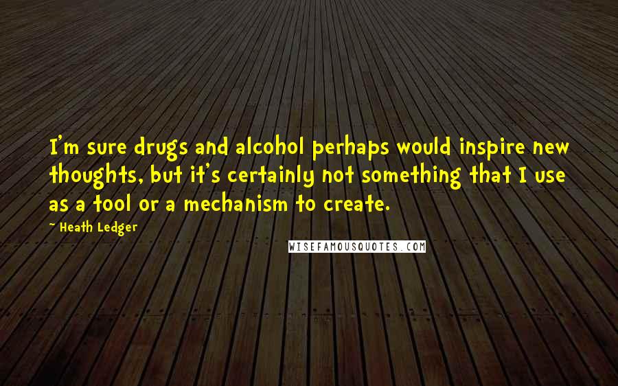 Heath Ledger Quotes: I'm sure drugs and alcohol perhaps would inspire new thoughts, but it's certainly not something that I use as a tool or a mechanism to create.