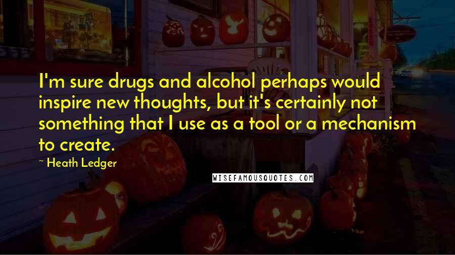 Heath Ledger Quotes: I'm sure drugs and alcohol perhaps would inspire new thoughts, but it's certainly not something that I use as a tool or a mechanism to create.