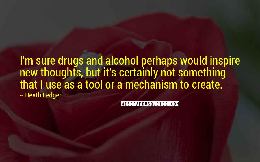 Heath Ledger Quotes: I'm sure drugs and alcohol perhaps would inspire new thoughts, but it's certainly not something that I use as a tool or a mechanism to create.