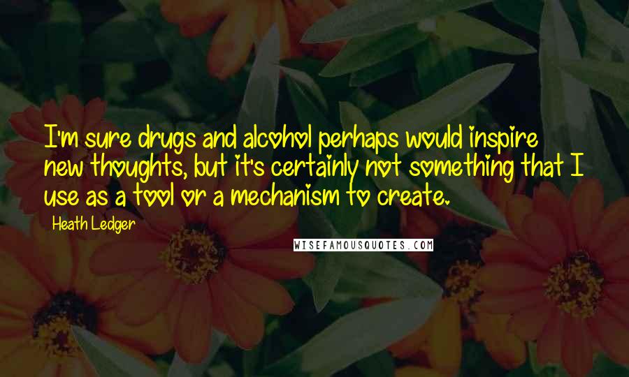 Heath Ledger Quotes: I'm sure drugs and alcohol perhaps would inspire new thoughts, but it's certainly not something that I use as a tool or a mechanism to create.