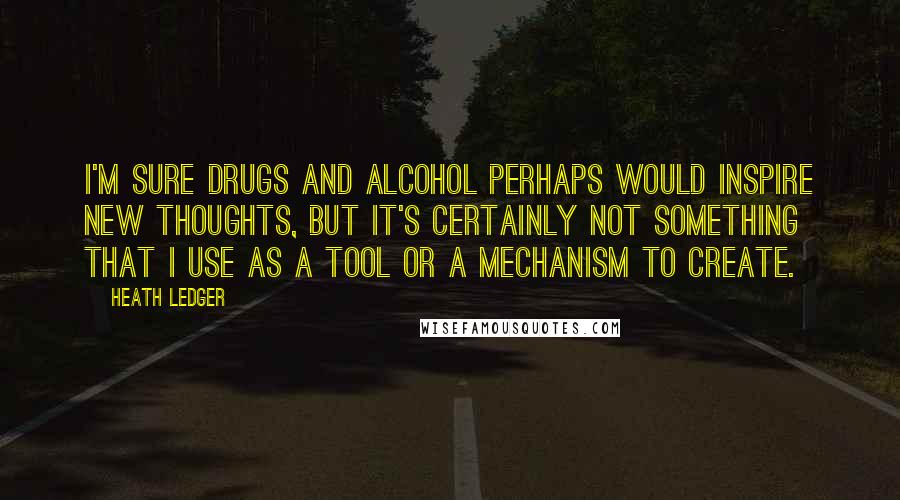 Heath Ledger Quotes: I'm sure drugs and alcohol perhaps would inspire new thoughts, but it's certainly not something that I use as a tool or a mechanism to create.