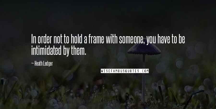 Heath Ledger Quotes: In order not to hold a frame with someone, you have to be intimidated by them.