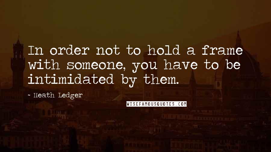 Heath Ledger Quotes: In order not to hold a frame with someone, you have to be intimidated by them.