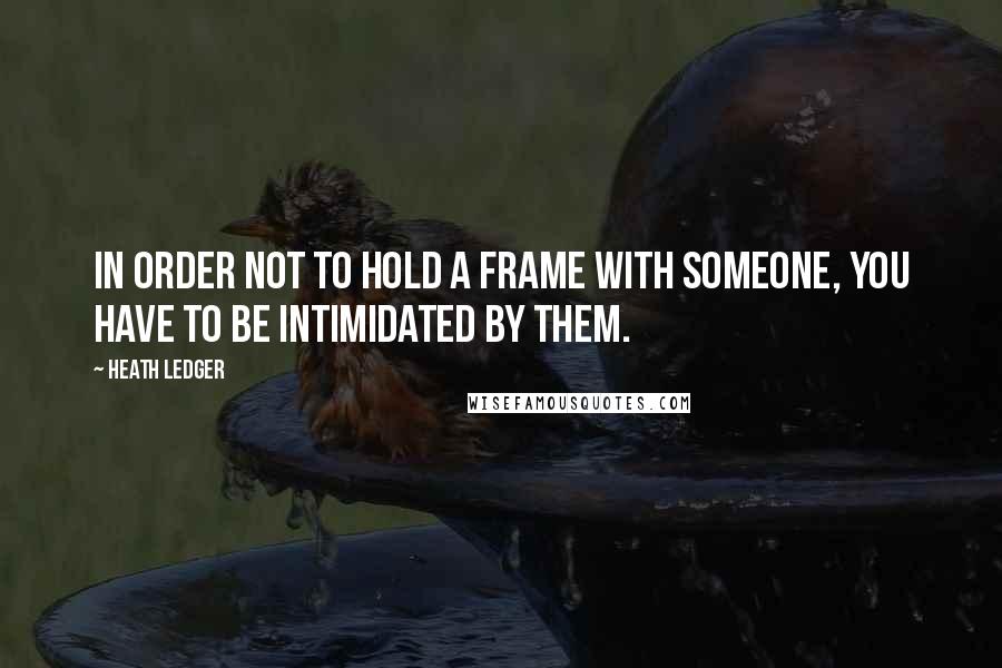 Heath Ledger Quotes: In order not to hold a frame with someone, you have to be intimidated by them.