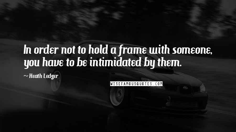 Heath Ledger Quotes: In order not to hold a frame with someone, you have to be intimidated by them.