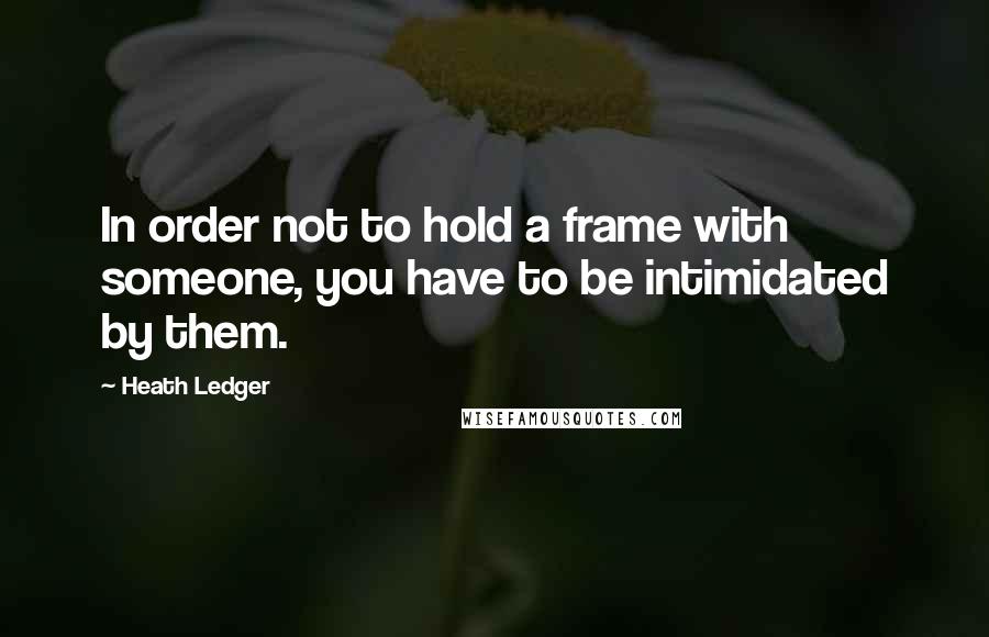 Heath Ledger Quotes: In order not to hold a frame with someone, you have to be intimidated by them.