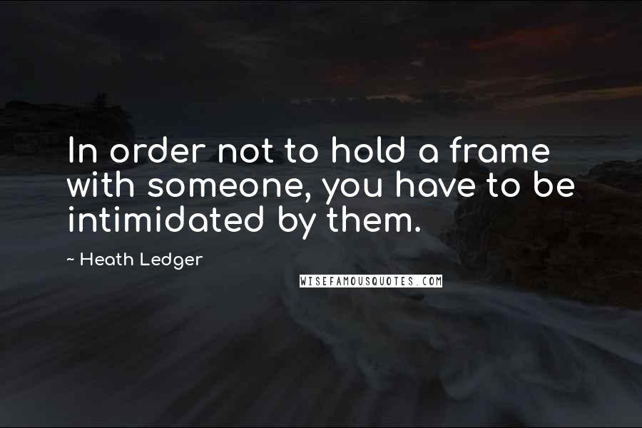 Heath Ledger Quotes: In order not to hold a frame with someone, you have to be intimidated by them.