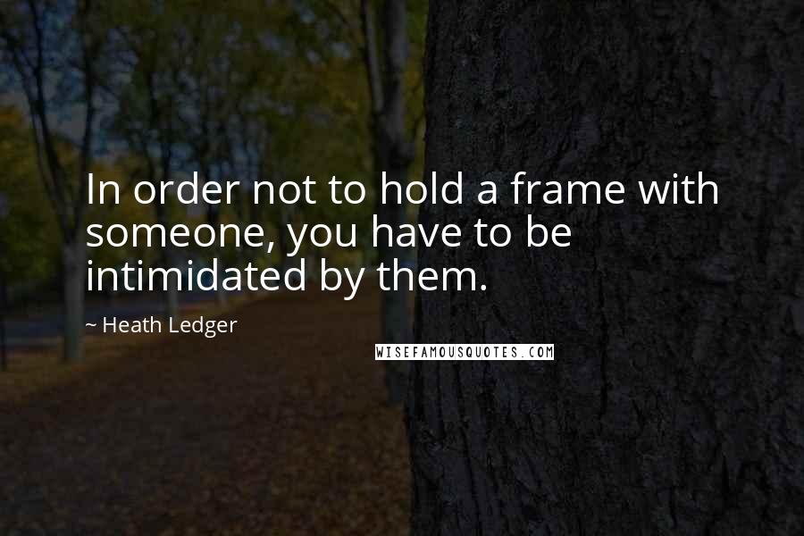 Heath Ledger Quotes: In order not to hold a frame with someone, you have to be intimidated by them.