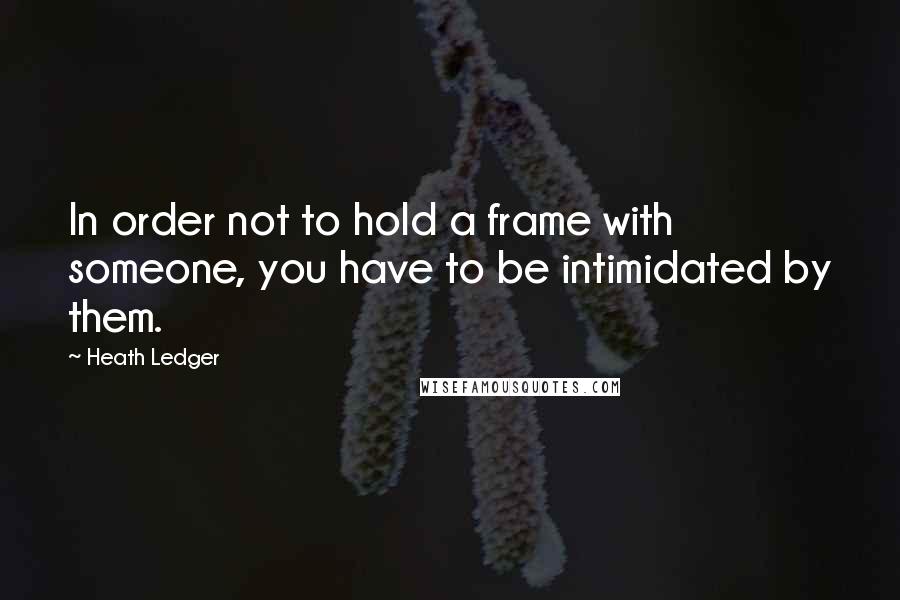 Heath Ledger Quotes: In order not to hold a frame with someone, you have to be intimidated by them.