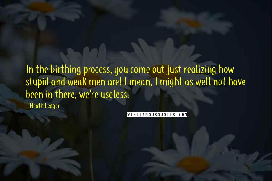 Heath Ledger Quotes: In the birthing process, you come out just realizing how stupid and weak men are! I mean, I might as well not have been in there, we're useless!