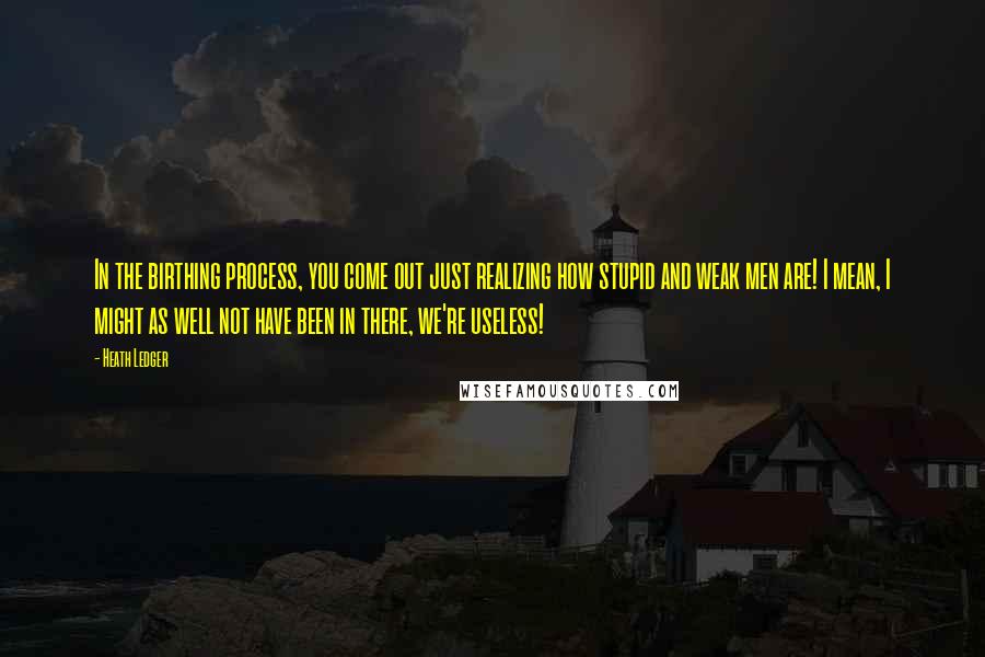 Heath Ledger Quotes: In the birthing process, you come out just realizing how stupid and weak men are! I mean, I might as well not have been in there, we're useless!