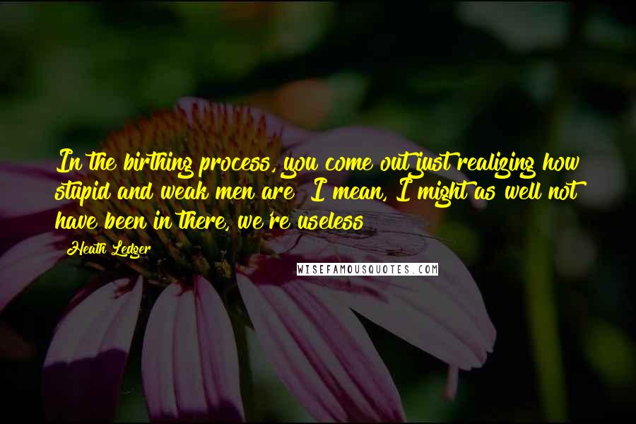 Heath Ledger Quotes: In the birthing process, you come out just realizing how stupid and weak men are! I mean, I might as well not have been in there, we're useless!