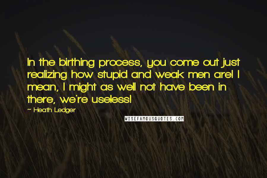 Heath Ledger Quotes: In the birthing process, you come out just realizing how stupid and weak men are! I mean, I might as well not have been in there, we're useless!