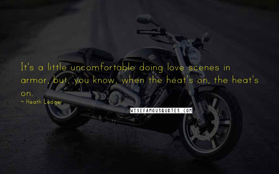 Heath Ledger Quotes: It's a little uncomfortable doing love scenes in armor, but, you know, when the heat's on, the heat's on.