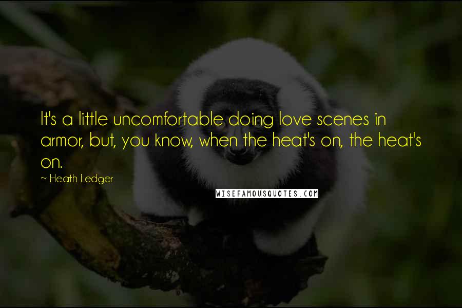 Heath Ledger Quotes: It's a little uncomfortable doing love scenes in armor, but, you know, when the heat's on, the heat's on.