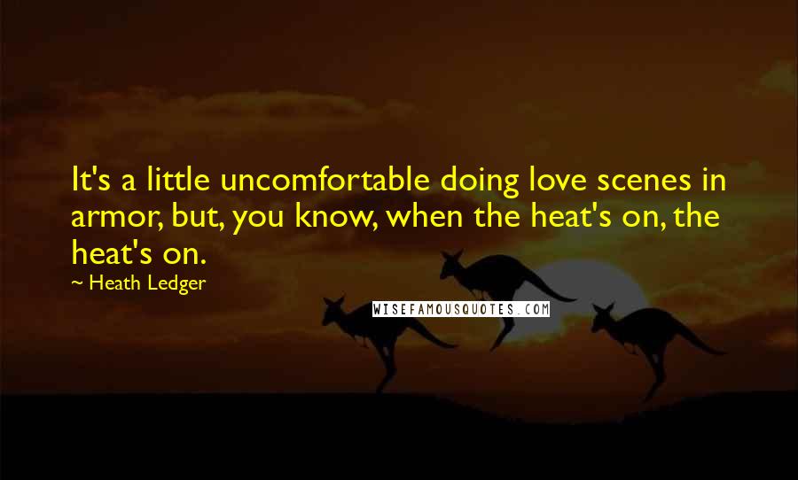 Heath Ledger Quotes: It's a little uncomfortable doing love scenes in armor, but, you know, when the heat's on, the heat's on.