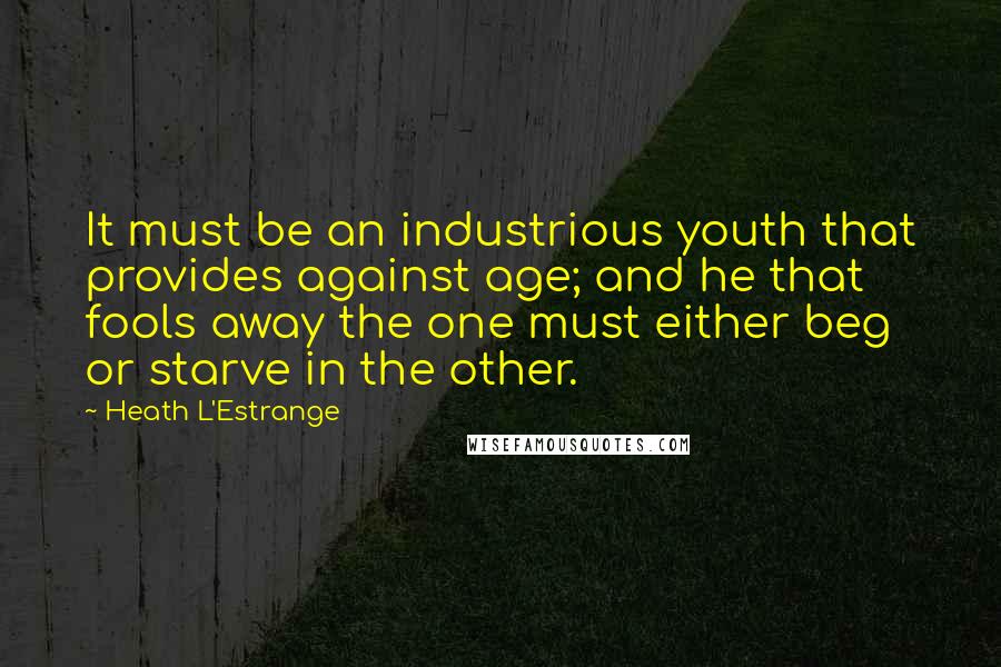 Heath L'Estrange Quotes: It must be an industrious youth that provides against age; and he that fools away the one must either beg or starve in the other.