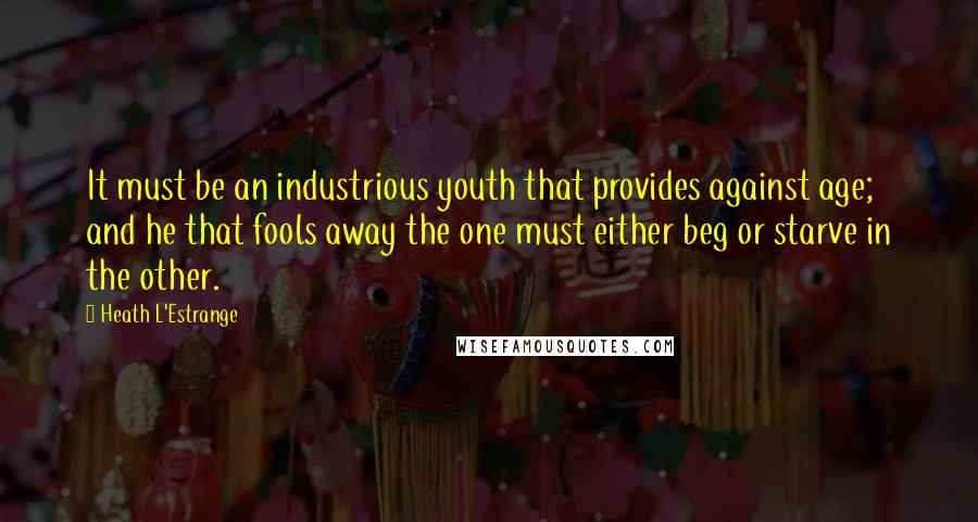 Heath L'Estrange Quotes: It must be an industrious youth that provides against age; and he that fools away the one must either beg or starve in the other.