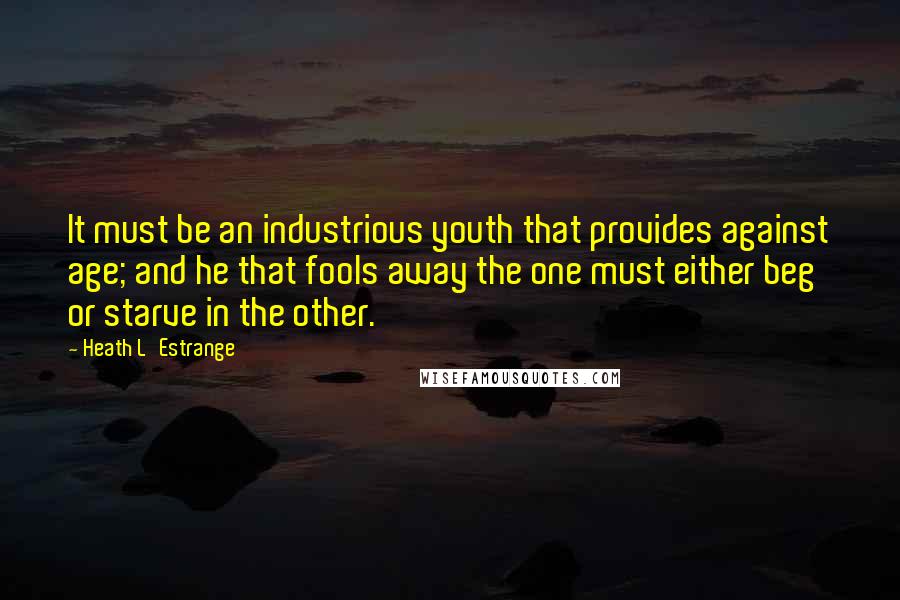 Heath L'Estrange Quotes: It must be an industrious youth that provides against age; and he that fools away the one must either beg or starve in the other.